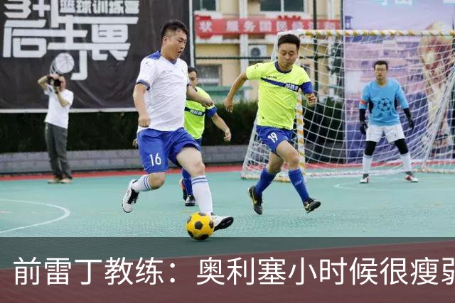前雷丁教练：奥利塞小时候很瘦弱，因队友动作大常抱怨甚至哭鼻子